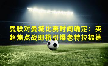 曼联对曼城比赛时间确定：英超焦点战即将引爆老特拉福德