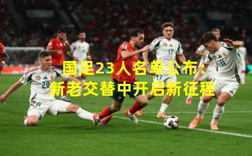 国足23人名单公布：新老交替中开启新征程
