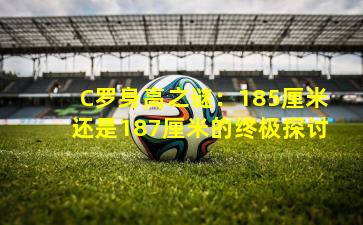 C罗身高之谜:185厘米还是187厘米的终极探讨