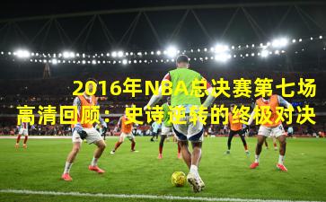 2016年NBA总决赛第七场高清回顾：史诗逆转的终极对决