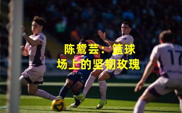  陈鹭芸：篮球场上的坚韧玫瑰