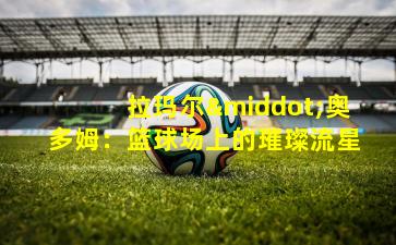 拉玛尔·奥多姆：篮球场上的璀璨流星