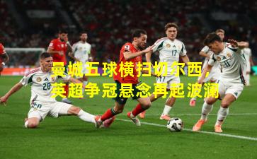 曼城五球横扫切尔西，英超争冠悬念再起波澜