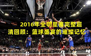 2016年全明星赛完整超清回顾：篮球盛宴的璀璨记忆