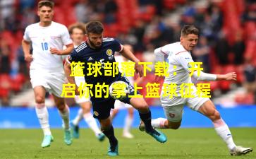 篮球部落下载:开启你的掌上篮球征程