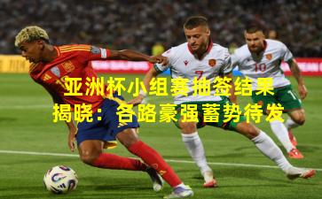 亚洲杯小组赛抽签结果揭晓:各路豪强蓄势待发