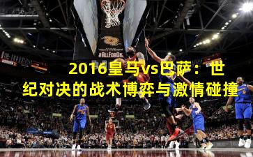 2016皇马vs巴萨：世纪对决的战术博弈与激情碰撞